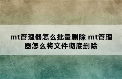 mt管理器怎么批量删除 mt管理器怎么将文件彻底删除